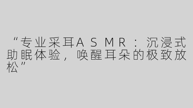 “专业采耳ASMR：沉浸式助眠体验，唤醒耳朵的极致放松”