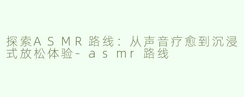 探索ASMR路线：从声音疗愈到沉浸式放松体验-asmr路线