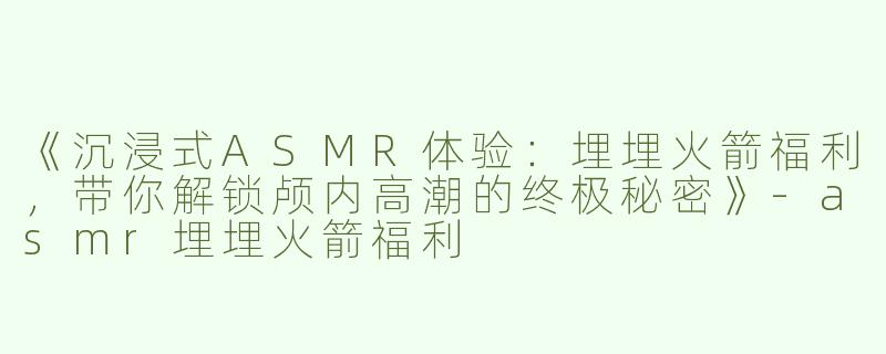 《沉浸式ASMR体验：埋埋火箭福利，带你解锁颅内高潮的终极秘密》-asmr埋埋火箭福利