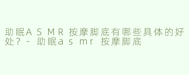 助眠ASMR按摩脚底有哪些具体的好处？-助眠asmr按摩脚底