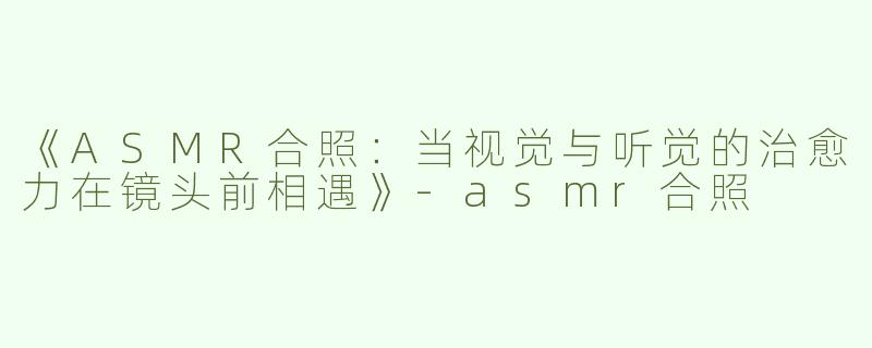 《ASMR合照：当视觉与听觉的治愈力在镜头前相遇》-asmr合照