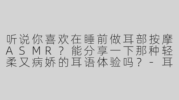 听说你喜欢在睡前做耳部按摩ASMR？能分享一下那种轻柔又病娇的耳语体验吗？-耳部按摩助眠asmr病娇