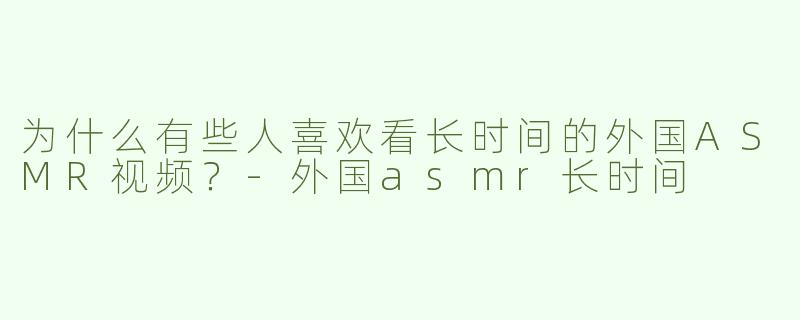 为什么有些人喜欢看长时间的外国ASMR视频？-外国asmr长时间