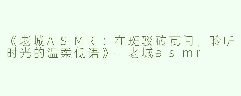 《老城ASMR：在斑驳砖瓦间，聆听时光的温柔低语》-老城asmr