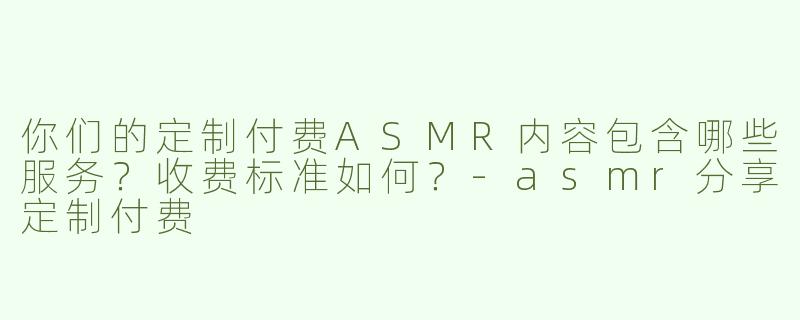 你们的定制付费ASMR内容包含哪些服务？收费标准如何？-asmr分享定制付费