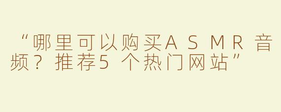 “哪里可以购买ASMR音频？推荐5个热门网站”