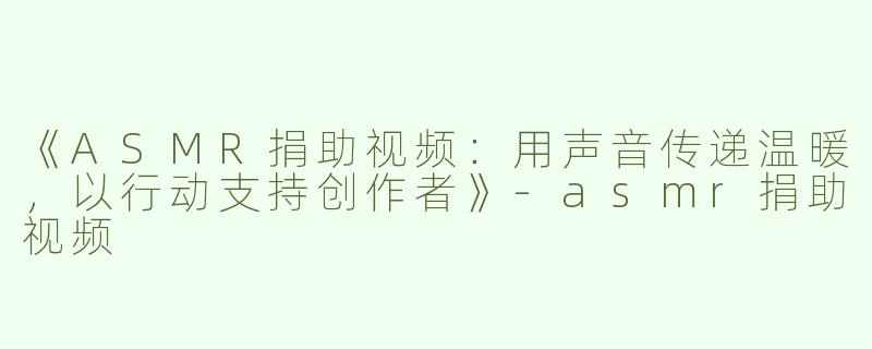 《ASMR捐助视频：用声音传递温暖，以行动支持创作者》-asmr捐助视频