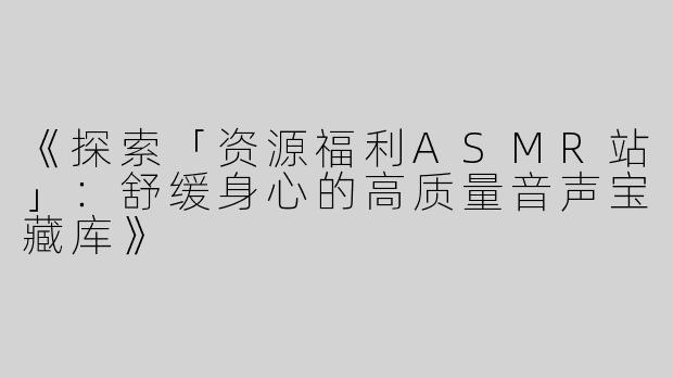 《探索「资源福利ASMR站」：舒缓身心的高质量音声宝藏库》