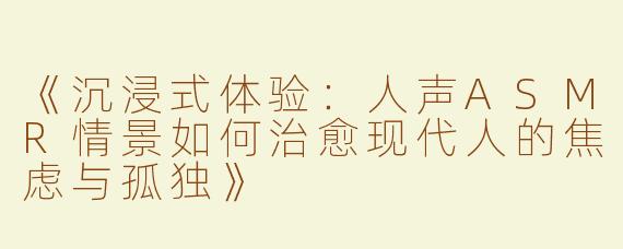 《沉浸式体验：人声ASMR情景如何治愈现代人的焦虑与孤独》