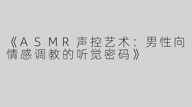 《ASMR声控艺术：男性向情感调教的听觉密码》
