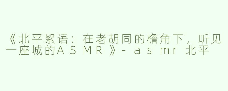 《北平絮语：在老胡同的檐角下，听见一座城的ASMR》-asmr北平
