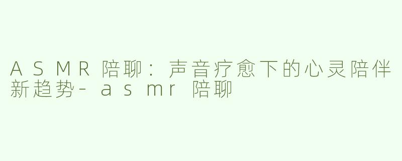 ASMR陪聊：声音疗愈下的心灵陪伴新趋势-asmr陪聊