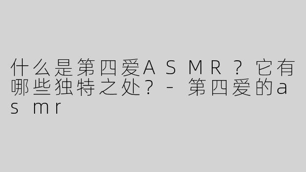 什么是第四爱ASMR？它有哪些独特之处？-第四爱的asmr