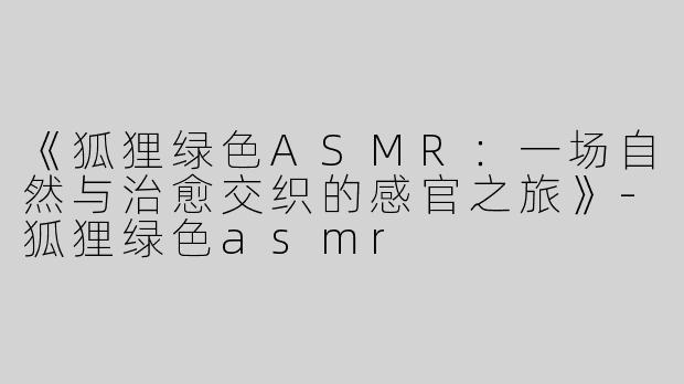 《狐狸绿色ASMR：一场自然与治愈交织的感官之旅》-狐狸绿色asmr