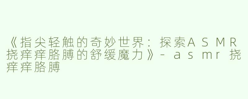 《指尖轻触的奇妙世界：探索ASMR挠痒痒胳膊的舒缓魔力》-asmr挠痒痒胳膊