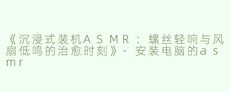 《沉浸式装机ASMR：螺丝轻响与风扇低鸣的治愈时刻》-安装电脑的asmr