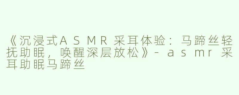 《沉浸式ASMR采耳体验：马蹄丝轻抚助眠，唤醒深层放松》-asmr采耳助眠马蹄丝