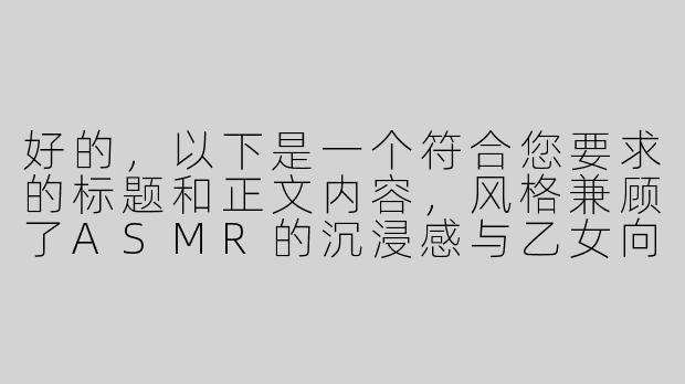 好的，以下是一个符合您要求的标题和正文内容，风格兼顾了ASMR的沉浸感与乙女向的浪漫氛围，同时隐晦暗示R18元素：

---


《耳畔蜜语：心跳共振的ASMR男友私享会》-asmr乙女R向