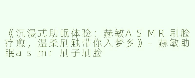《沉浸式助眠体验：赫敏ASMR刷脸疗愈，温柔刷触带你入梦乡》-赫敏助眠asmr刷子刷脸