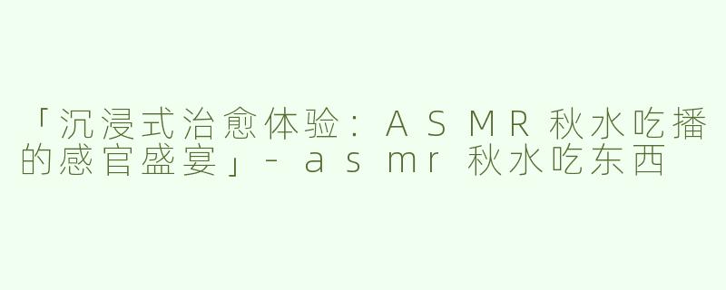 「沉浸式治愈体验：ASMR秋水吃播的感官盛宴」-asmr秋水吃东西