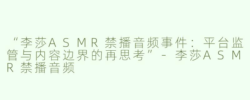 “李莎ASMR禁播音频事件：平台监管与内容边界的再思考”-李莎ASMR禁播音频