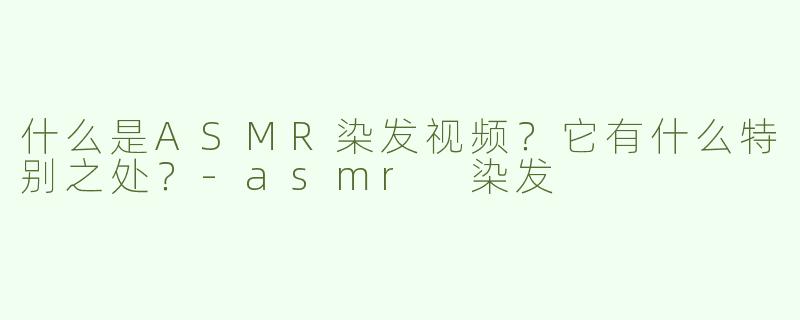 什么是ASMR染发视频？它有什么特别之处？-asmr 染发