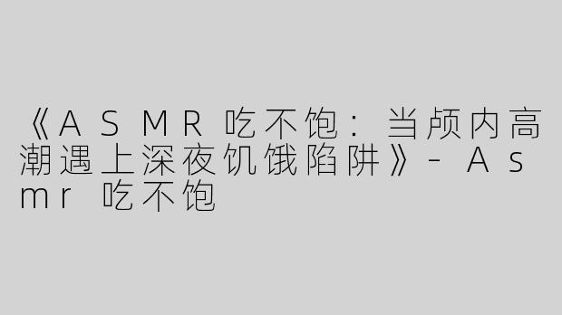 《ASMR吃不饱：当颅内高潮遇上深夜饥饿陷阱》-Asmr吃不饱