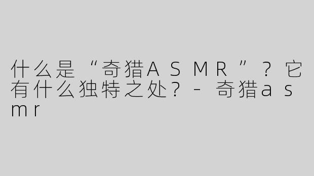 什么是“奇猎ASMR”？它有什么独特之处？