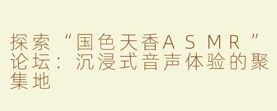 探索“国色天香ASMR”论坛：沉浸式音声体验的聚集地