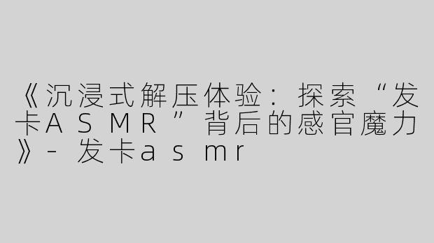 《沉浸式解压体验：探索“发卡ASMR”背后的感官魔力》-发卡asmr
