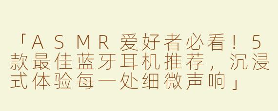 「ASMR爱好者必看！5款最佳蓝牙耳机推荐，沉浸式体验每一处细微声响」