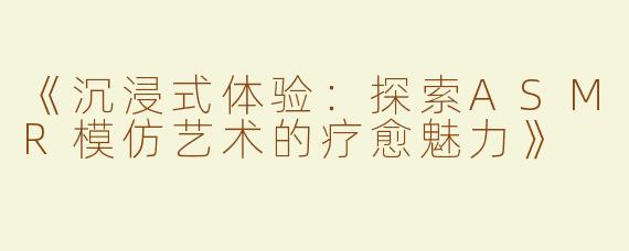《沉浸式体验：探索ASMR模仿艺术的疗愈魅力》