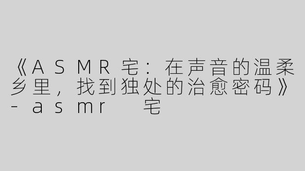 《ASMR宅：在声音的温柔乡里，找到独处的治愈密码》-asmr 宅