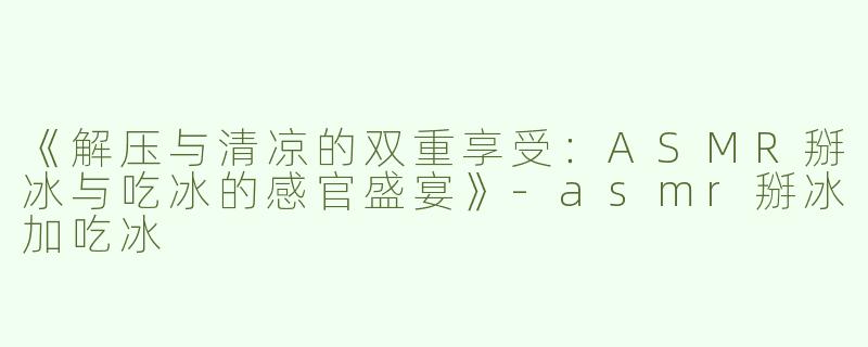 《解压与清凉的双重享受：ASMR掰冰与吃冰的感官盛宴》-asmr掰冰加吃冰