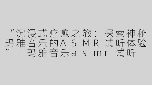 “沉浸式疗愈之旅：探索神秘玛雅音乐的ASMR试听体验”-玛雅音乐asmr试听
