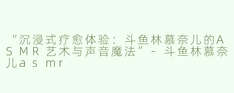 “沉浸式疗愈体验：斗鱼林慕奈儿的ASMR艺术与声音魔法”-斗鱼林慕奈儿asmr
