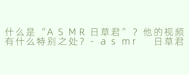 什么是“ASMR日草君”？他的视频有什么特别之处？-asmr 日草君