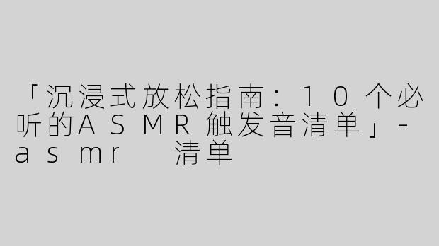 「沉浸式放松指南：10个必听的ASMR触发音清单」-asmr 清单
