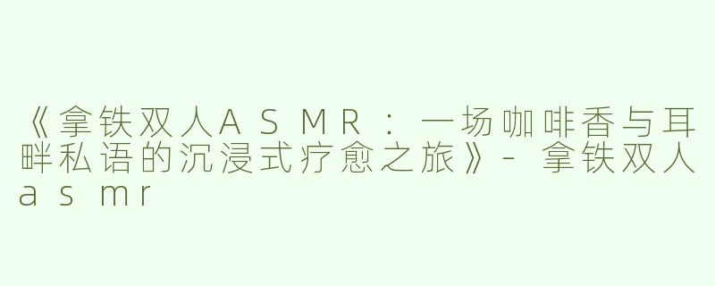 《拿铁双人ASMR：一场咖啡香与耳畔私语的沉浸式疗愈之旅》-拿铁双人asmr