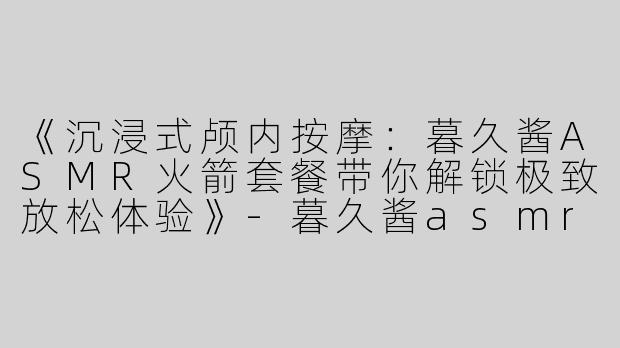 《沉浸式颅内按摩：暮久酱ASMR火箭套餐带你解锁极致放松体验》-暮久酱asmr火箭套餐