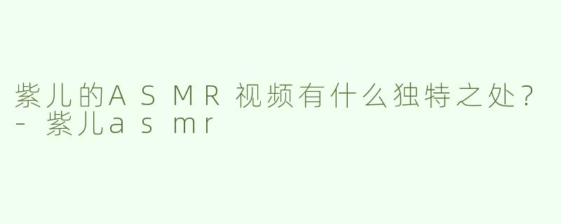 紫儿的ASMR视频有什么独特之处？