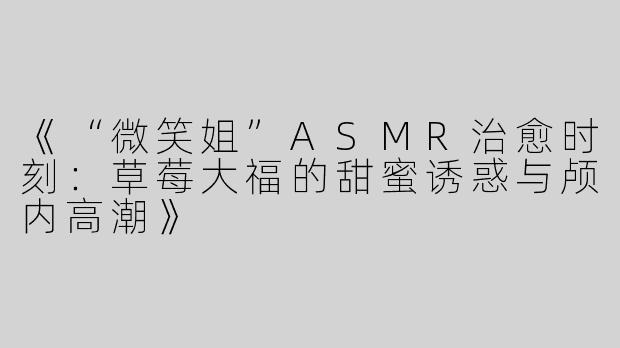 《“微笑姐”ASMR治愈时刻：草莓大福的甜蜜诱惑与颅内高潮》