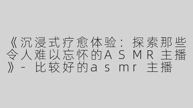 《沉浸式疗愈体验：探索那些令人难以忘怀的ASMR主播》-比较好的asmr主播