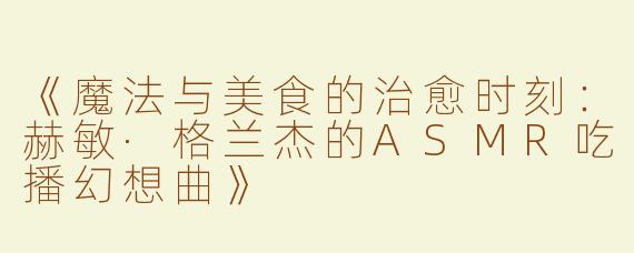 《魔法与美食的治愈时刻：赫敏·格兰杰的ASMR吃播幻想曲》
