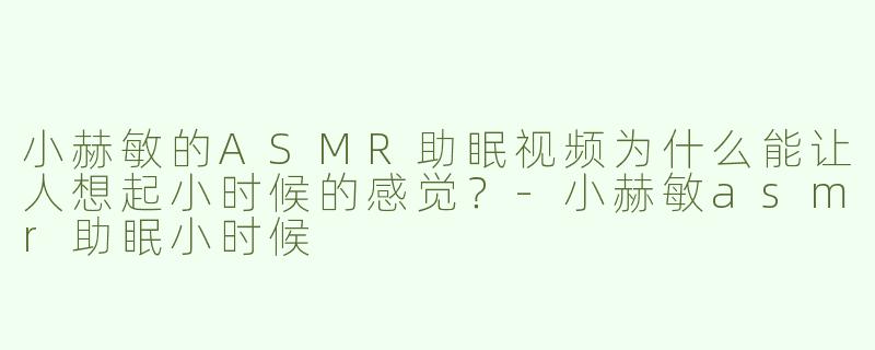 小赫敏的ASMR助眠视频为什么能让人想起小时候的感觉？-小赫敏asmr助眠小时候