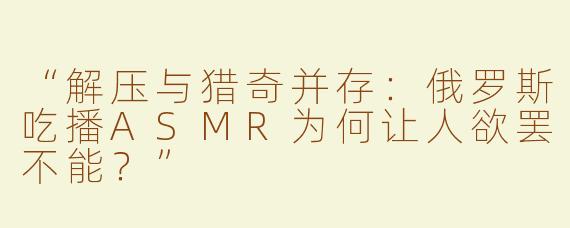 “解压与猎奇并存：俄罗斯吃播ASMR为何让人欲罢不能？”