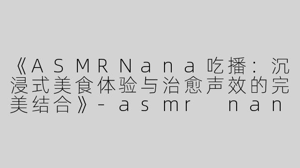 《ASMRNana吃播：沉浸式美食体验与治愈声效的完美结合》-asmr nana吃播
