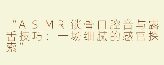 “ASMR锁骨口腔音与露舌技巧：一场细腻的感官探索”