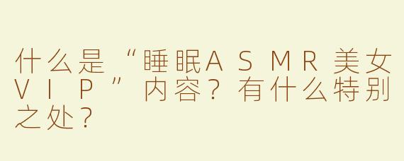 什么是“睡眠ASMR美女VIP”内容？有什么特别之处？