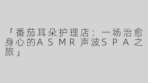 「番茄耳朵护理店：一场治愈身心的ASMR声波SPA之旅」
